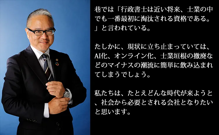 巷では「行政書士は近い将来、士業の中でも一番最初に淘汰される資格である。」と言われている。たしかに、現状に立ち止まっていては、AI化、オンライン化、士業垣根の撤廃などのマイナスの潮流に簡単に飲み込まれてしまうでしょう。私たちは、たとえどんな時代が来ようと、社会から必要とされる会社となりたいと思います。